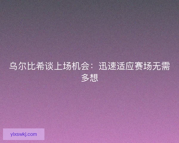 乌尔比希谈上场机会：迅速适应赛场无需多想