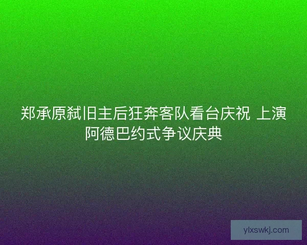 郑承原弑旧主后狂奔客队看台庆祝 上演阿德巴约式争议庆典