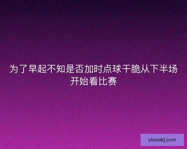 为了早起不知是否加时点球干脆从下半场开始看比赛