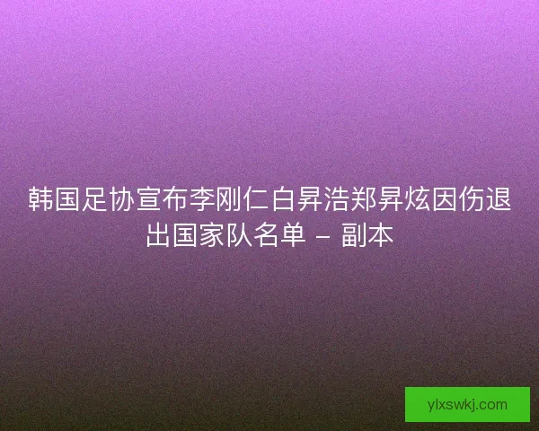 韩国足协宣布李刚仁白昇浩郑昇炫因伤退出国家队名单 - 副本
