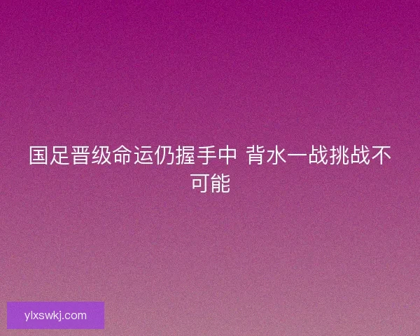 国足晋级命运仍握手中 背水一战挑战不可能