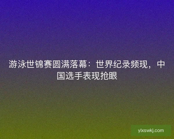游泳世锦赛圆满落幕:世界纪录频现,中国选手表现抢眼 游泳世锦赛圆满落幕:世界纪录频现,中国选手表现抢眼