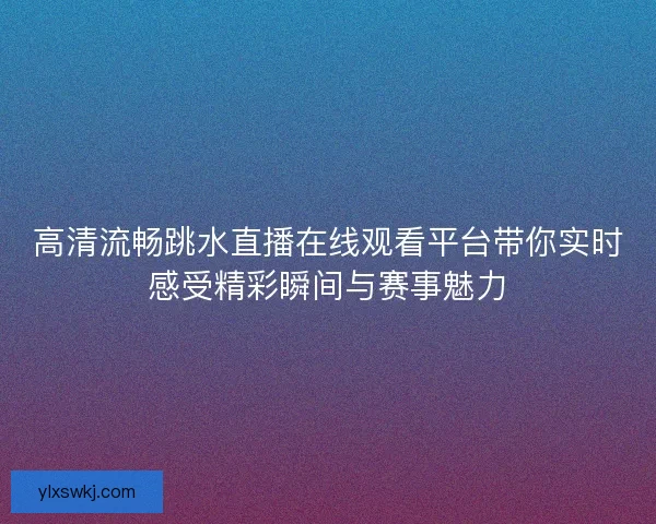 高清流畅跳水直播在线观看平台带你实时感受精彩瞬间与赛事魅力
