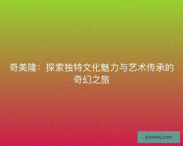 奇美隆：探索独特文化魅力与艺术传承的奇幻之旅