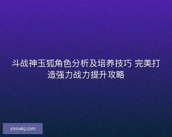 斗战神玉狐角色分析及培养技巧 完美打造强力战力提升攻略 斗战神玉狐角色分析及培养技巧 完美打造强力战力提升攻略