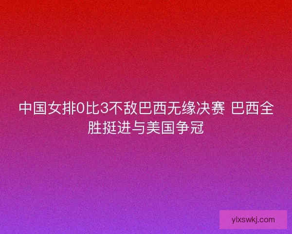 中国女排0比3不敌巴西无缘决赛 巴西全胜挺进与美国争冠 中国女排0比3不敌巴西无缘决赛 巴西全胜挺进与美国争冠