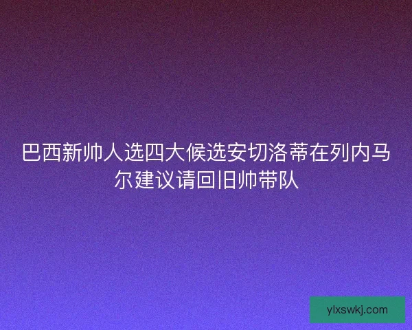 巴西新帅人选四大候选安切洛蒂在列内马尔建议请回旧帅带队