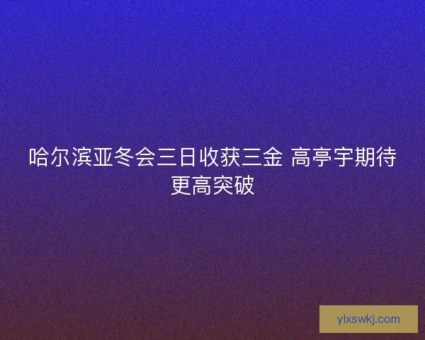 哈尔滨亚冬会三日收获三金 高亭宇期待更高突破 哈尔滨亚冬会三日收获三金 高亭宇期待更高突破