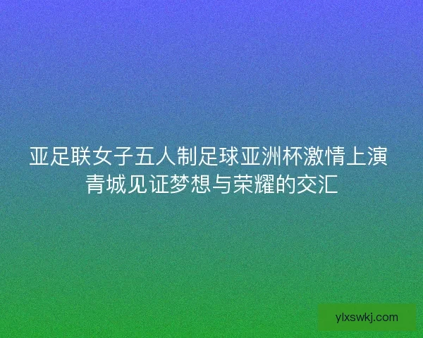 亚足联女子五人制足球亚洲杯激情上演 青城见证梦想与荣耀的交汇