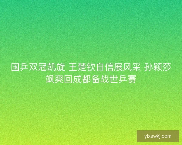 国乒双冠凯旋 王楚钦自信展风采 孙颖莎飒爽回成都备战世乒赛
