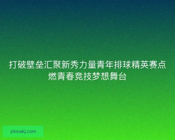 打破壁垒汇聚新秀力量青年排球精英赛点燃青春竞技梦想舞台 打破壁垒汇聚新秀力量青年排球精英赛点燃青春竞技梦想舞台