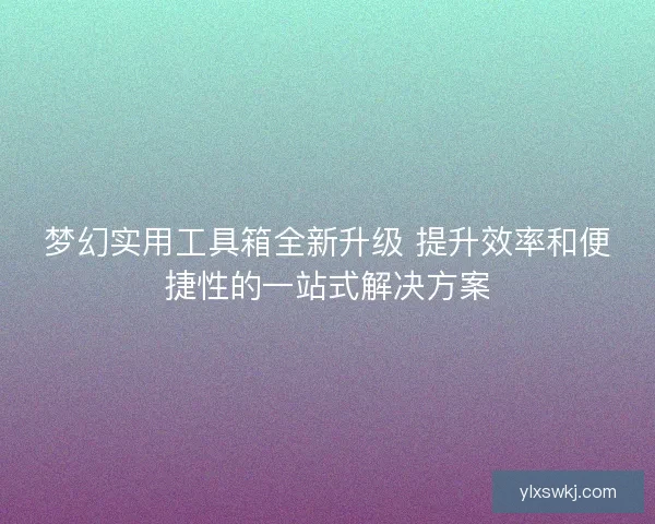 梦幻实用工具箱全新升级 提升效率和便捷性的一站式解决方案