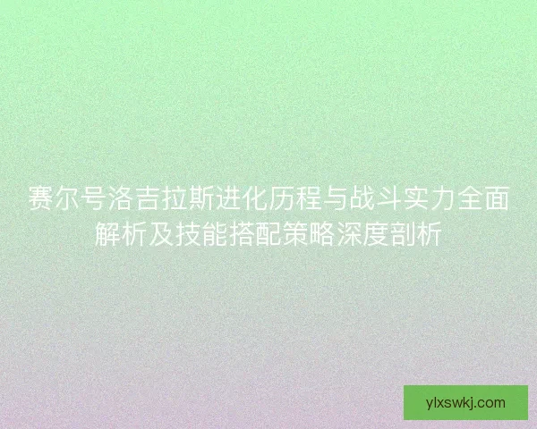 赛尔号洛吉拉斯进化历程与战斗实力全面解析及技能搭配策略深度剖析
