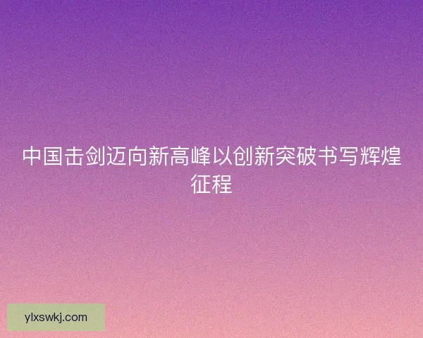 中国击剑迈向新高峰以创新突破书写辉煌征程 中国击剑迈向新高峰以创新突破书写辉煌征程