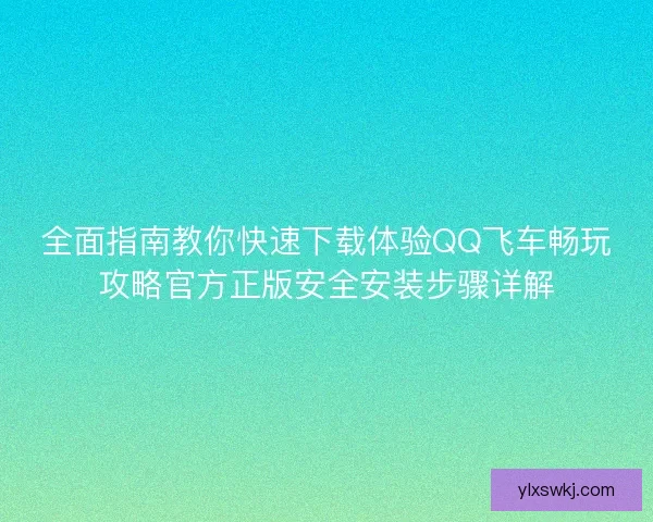 全面指南教你快速下载体验QQ飞车畅玩攻略官方正版安全安装步骤详解 全面指南教你快速下载体验QQ飞车畅玩攻略官方正版安全安装步骤详解