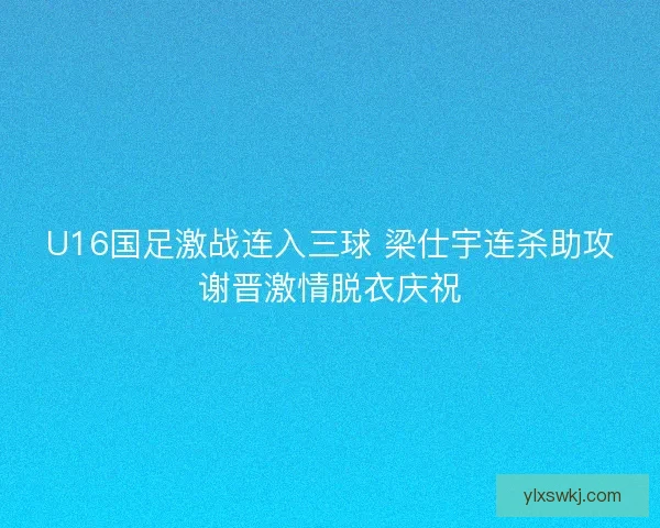 U16国足激战连入三球 梁仕宇连杀助攻谢晋激情脱衣庆祝