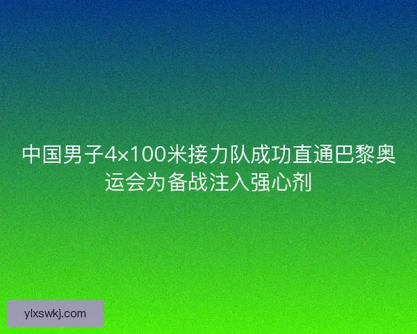 中国男子4×100米接力队成功直通巴黎奥运会为备战注入强心剂