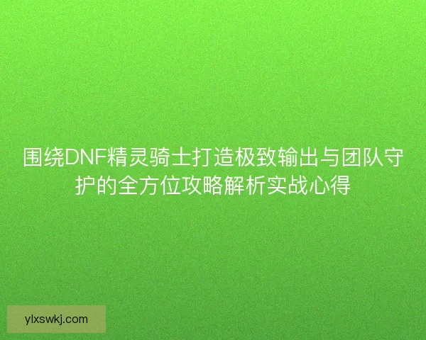 围绕DNF精灵骑士打造极致输出与团队守护的全方位攻略解析实战心得 围绕DNF精灵骑士打造极致输出与团队守护的全方位攻略解析实战心得