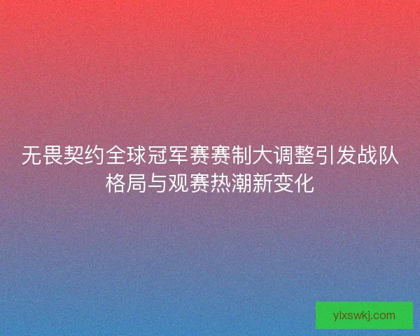 无畏契约全球冠军赛赛制大调整引发战队格局与观赛热潮新变化