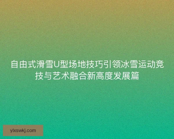 自由式滑雪U型场地技巧引领冰雪运动竞技与艺术融合新高度发展篇