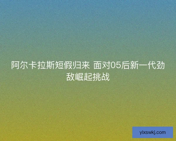 阿尔卡拉斯短假归来 面对05后新一代劲敌崛起挑战 阿尔卡拉斯短假归来 面对05后新一代劲敌崛起挑战