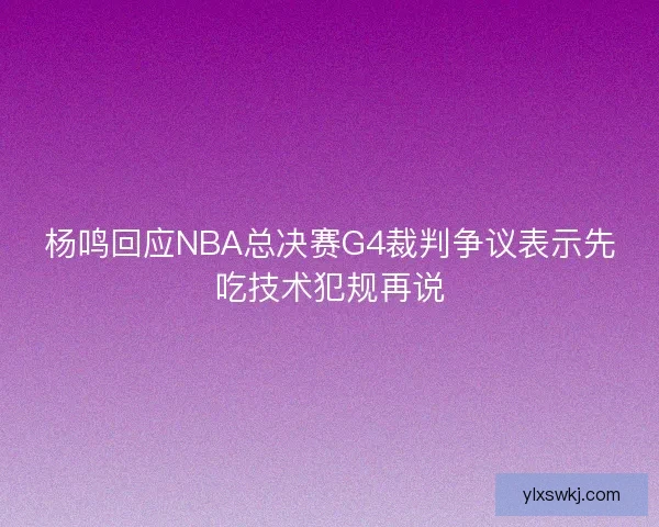 杨鸣回应NBA总决赛G4裁判争议表示先吃技术犯规再说