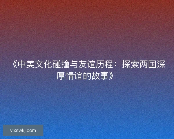《中美文化碰撞与友谊历程:探索两国深厚情谊的故事》 《中美文化碰撞与友谊历程:探索两国深厚情谊的故事》