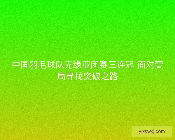 中国羽毛球队无缘亚团赛三连冠 面对变局寻找突破之路 中国羽毛球队无缘亚团赛三连冠 面对变局寻找突破之路