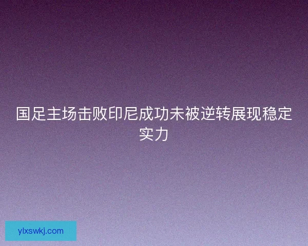 国足主场击败印尼成功未被逆转展现稳定实力 国足主场击败印尼成功未被逆转展现稳定实力