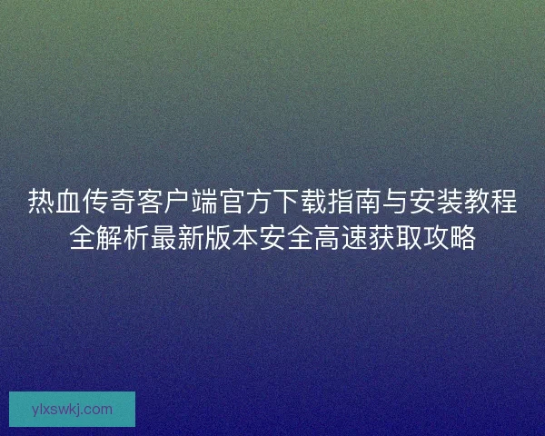 热血传奇客户端官方下载指南与安装教程全解析最新版本安全高速获取攻略