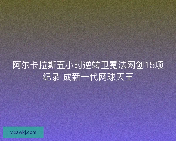 阿尔卡拉斯五小时逆转卫冕法网创15项纪录 成新一代网球天王 阿尔卡拉斯五小时逆转卫冕法网创15项纪录 成新一代网球天王
