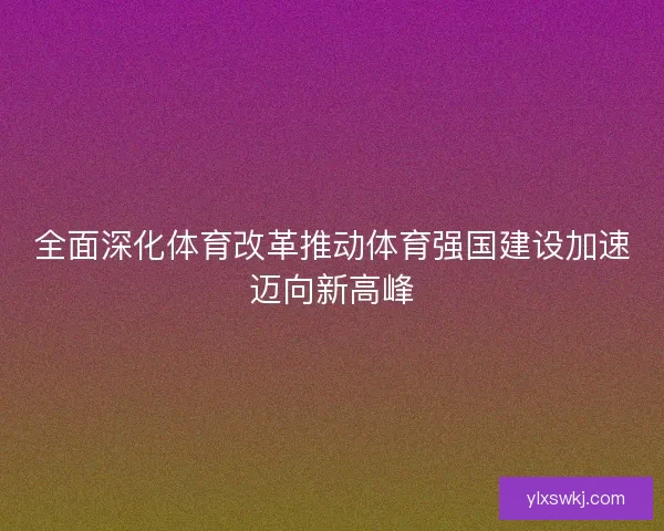 全面深化体育改革推动体育强国建设加速迈向新高峰 全面深化体育改革推动体育强国建设加速迈向新高峰
