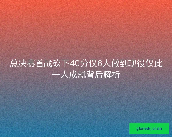 总决赛首战砍下40分仅6人做到现役仅此一人成就背后解析