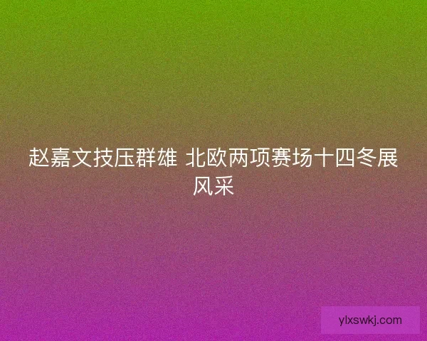 赵嘉文技压群雄 北欧两项赛场十四冬展风采 赵嘉文技压群雄 北欧两项赛场十四冬展风采