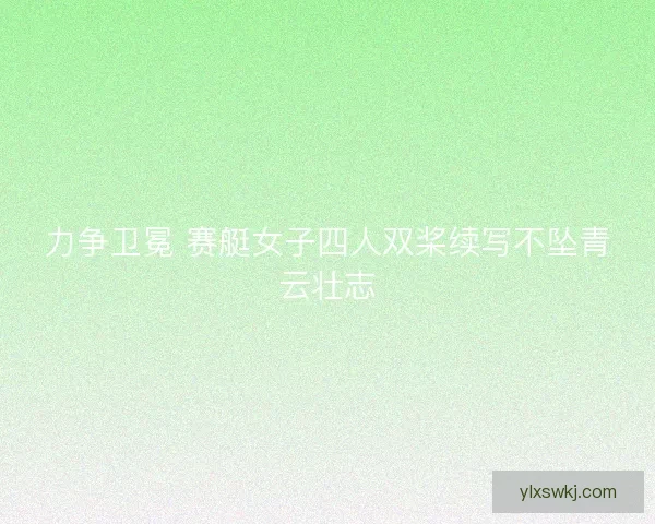 力争卫冕 赛艇女子四人双桨续写不坠青云壮志 力争卫冕 赛艇女子四人双桨续写不坠青云壮志