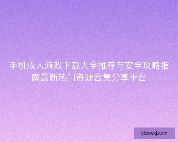 手机成人游戏下载大全推荐与安全攻略指南最新热门资源合集分享平台 手机成人游戏下载大全推荐与安全攻略指南最新热门资源合集分享平台